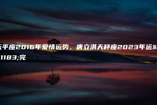 天平座2016年爱情运势，唐立淇天秤座2023年运势完